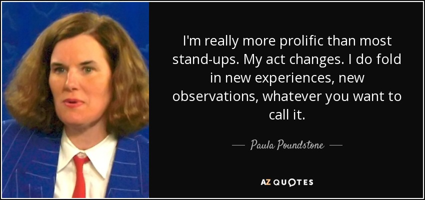 I'm really more prolific than most stand-ups. My act changes. I do fold in new experiences, new observations, whatever you want to call it. - Paula Poundstone