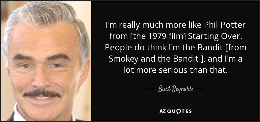 I'm really much more like Phil Potter from [the 1979 film] Starting Over. People do think I'm the Bandit [from Smokey and the Bandit ], and I'm a lot more serious than that. - Burt Reynolds