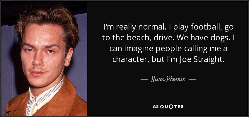I'm really normal. I play football, go to the beach, drive. We have dogs. I can imagine people calling me a character, but I'm Joe Straight. - River Phoenix