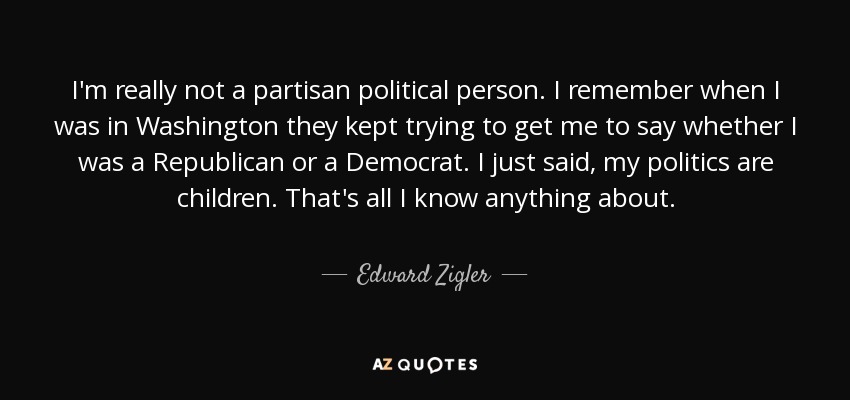 I'm really not a partisan political person. I remember when I was in Washington they kept trying to get me to say whether I was a Republican or a Democrat. I just said, my politics are children. That's all I know anything about. - Edward Zigler