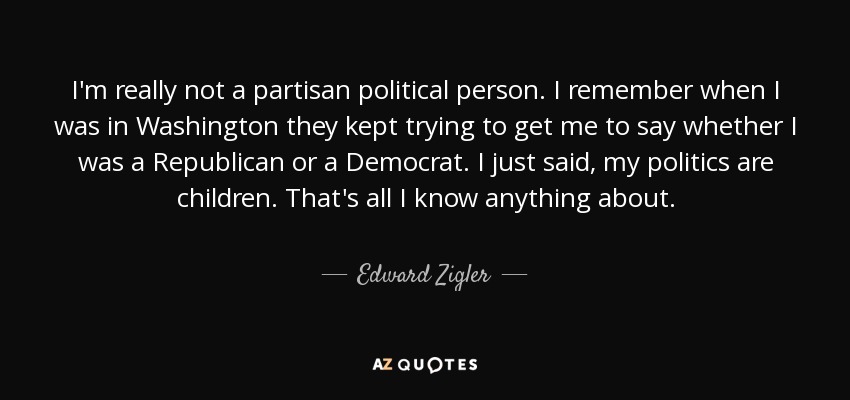 I'm really not a partisan political person. I remember when I was in Washington they kept trying to get me to say whether I was a Republican or a Democrat. I just said, my politics are children. That's all I know anything about. - Edward Zigler