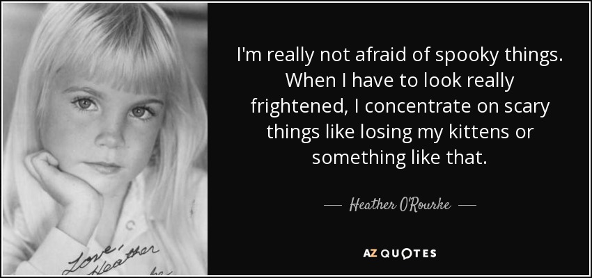 I'm really not afraid of spooky things. When I have to look really frightened, I concentrate on scary things like losing my kittens or something like that. - Heather O'Rourke