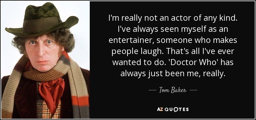 I'm really not an actor of any kind. I've always seen myself as an entertainer, someone who makes people laugh. That's all I've ever wanted to do. 'Doctor Who' has always just been me, really. - Tom Baker