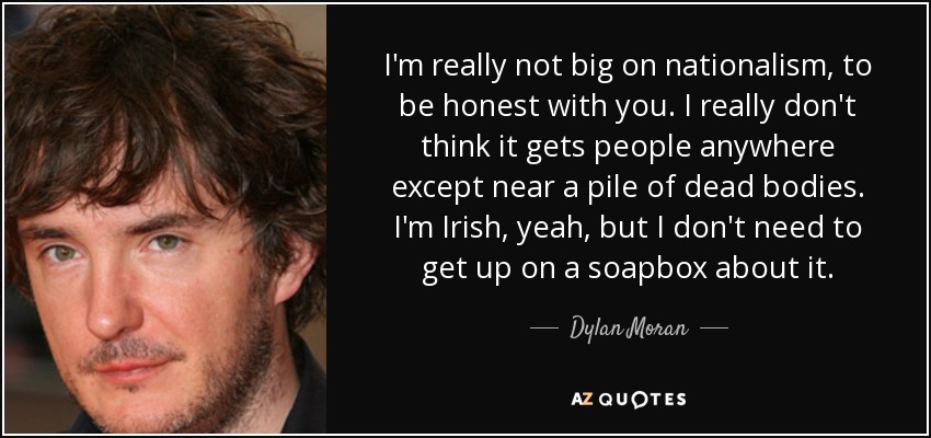 I'm really not big on nationalism, to be honest with you. I really don't think it gets people anywhere except near a pile of dead bodies. I'm Irish, yeah, but I don't need to get up on a soapbox about it. - Dylan Moran