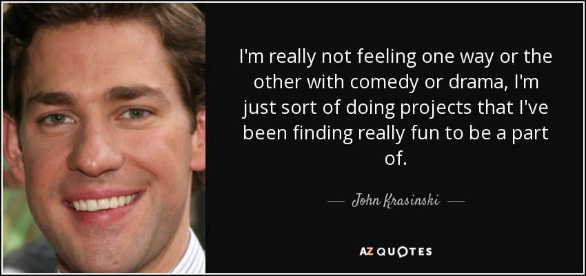 I'm really not feeling one way or the other with comedy or drama, I'm just sort of doing projects that I've been finding really fun to be a part of. - John Krasinski