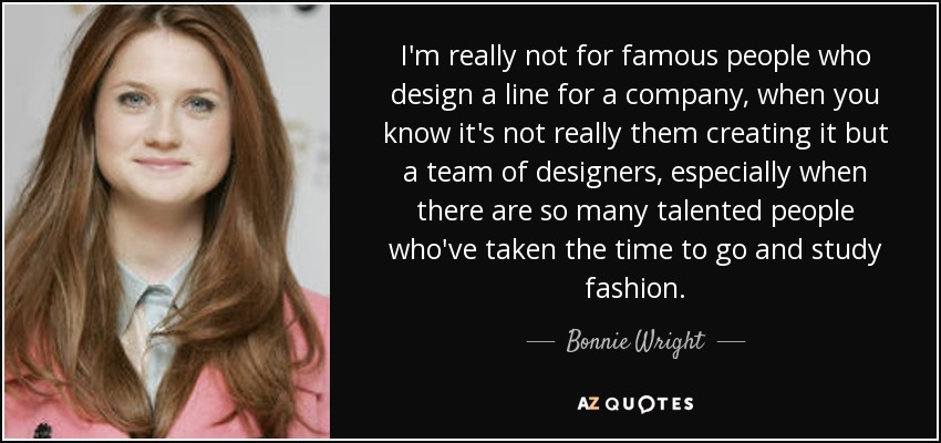 I'm really not for famous people who design a line for a company, when you know it's not really them creating it but a team of designers, especially when there are so many talented people who've taken the time to go and study fashion. - Bonnie Wright