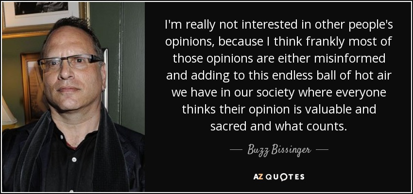 I'm really not interested in other people's opinions, because I think frankly most of those opinions are either misinformed and adding to this endless ball of hot air we have in our society where everyone thinks their opinion is valuable and sacred and what counts. - Buzz Bissinger