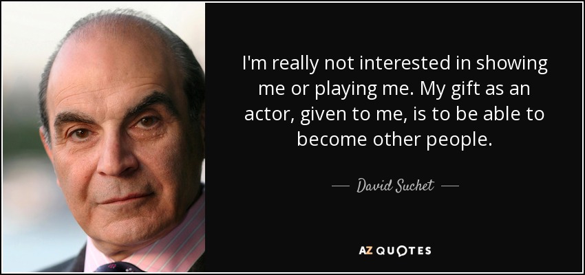 I'm really not interested in showing me or playing me. My gift as an actor, given to me, is to be able to become other people. - David Suchet