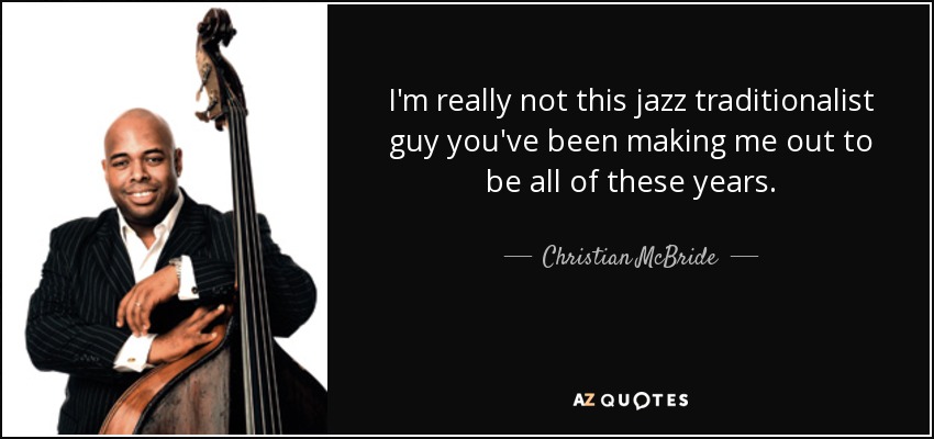 I'm really not this jazz traditionalist guy you've been making me out to be all of these years. - Christian McBride