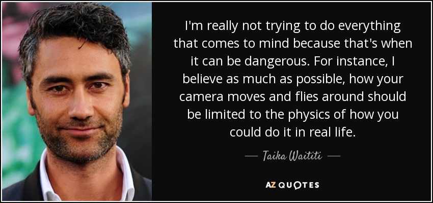 I'm really not trying to do everything that comes to mind because that's when it can be dangerous. For instance, I believe as much as possible, how your camera moves and flies around should be limited to the physics of how you could do it in real life. - Taika Waititi