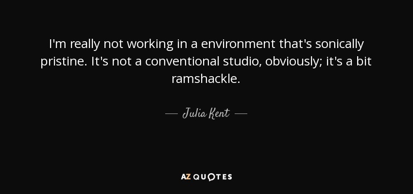 I'm really not working in a environment that's sonically pristine. It's not a conventional studio, obviously; it's a bit ramshackle. - Julia Kent