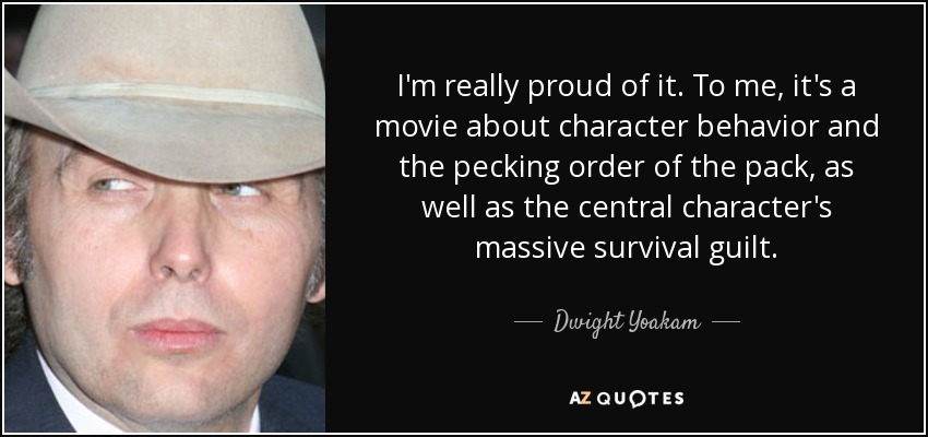 I'm really proud of it. To me, it's a movie about character behavior and the pecking order of the pack, as well as the central character's massive survival guilt. - Dwight Yoakam