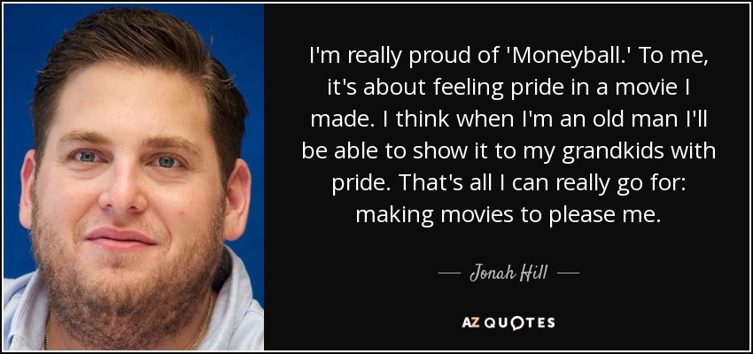 I'm really proud of 'Moneyball.' To me, it's about feeling pride in a movie I made. I think when I'm an old man I'll be able to show it to my grandkids with pride. That's all I can really go for: making movies to please me. - Jonah Hill