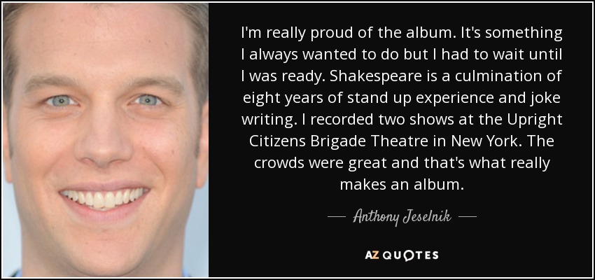 I'm really proud of the album. It's something I always wanted to do but I had to wait until I was ready. Shakespeare is a culmination of eight years of stand up experience and joke writing. I recorded two shows at the Upright Citizens Brigade Theatre in New York. The crowds were great and that's what really makes an album. - Anthony Jeselnik