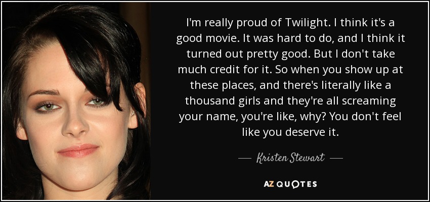 I'm really proud of Twilight. I think it's a good movie. It was hard to do, and I think it turned out pretty good. But I don't take much credit for it. So when you show up at these places, and there's literally like a thousand girls and they're all screaming your name, you're like, why? You don't feel like you deserve it. - Kristen Stewart