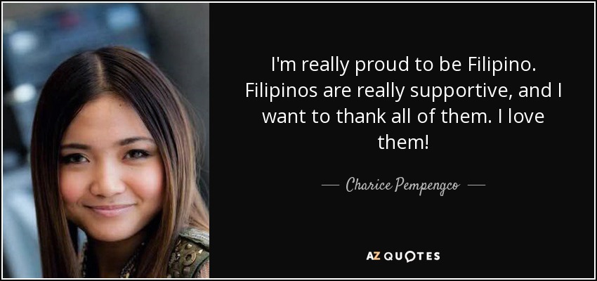 I'm really proud to be Filipino. Filipinos are really supportive, and I want to thank all of them. I love them! - Charice Pempengco