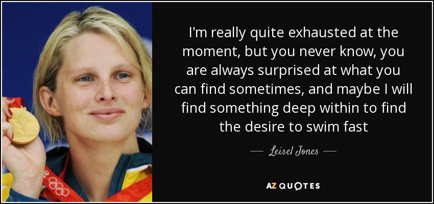 I'm really quite exhausted at the moment, but you never know, you are always surprised at what you can find sometimes, and maybe I will find something deep within to find the desire to swim fast - Leisel Jones