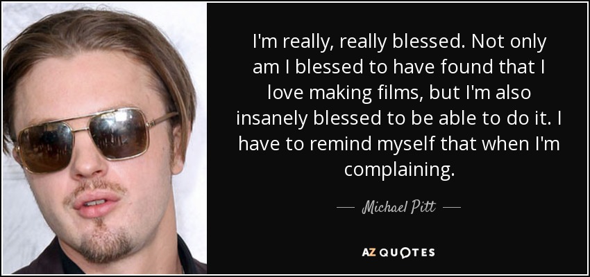 I'm really, really blessed. Not only am I blessed to have found that I love making films, but I'm also insanely blessed to be able to do it. I have to remind myself that when I'm complaining. - Michael Pitt