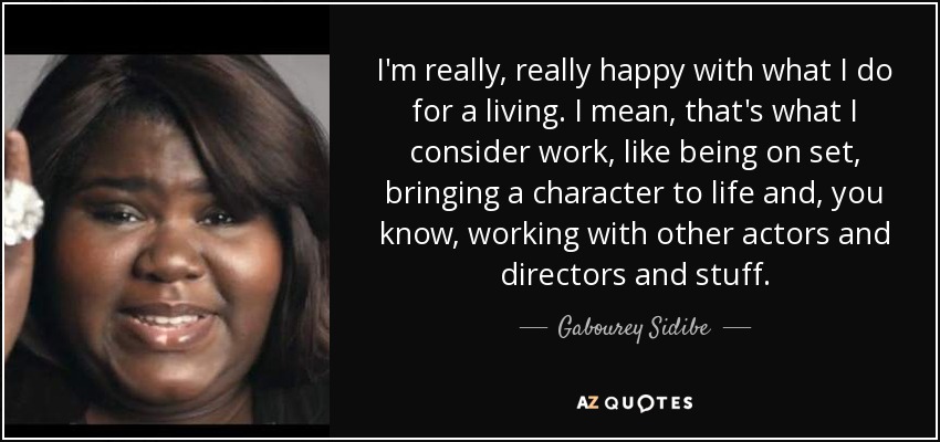 I'm really, really happy with what I do for a living. I mean, that's what I consider work, like being on set, bringing a character to life and, you know, working with other actors and directors and stuff. - Gabourey Sidibe