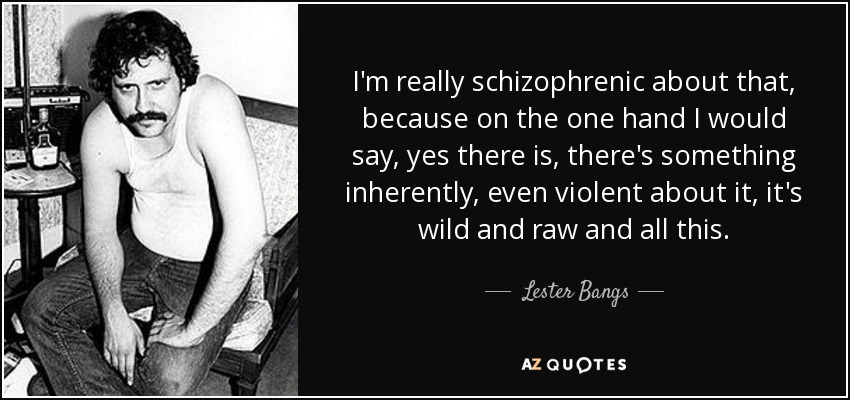 I'm really schizophrenic about that, because on the one hand I would say, yes there is, there's something inherently, even violent about it, it's wild and raw and all this. - Lester Bangs