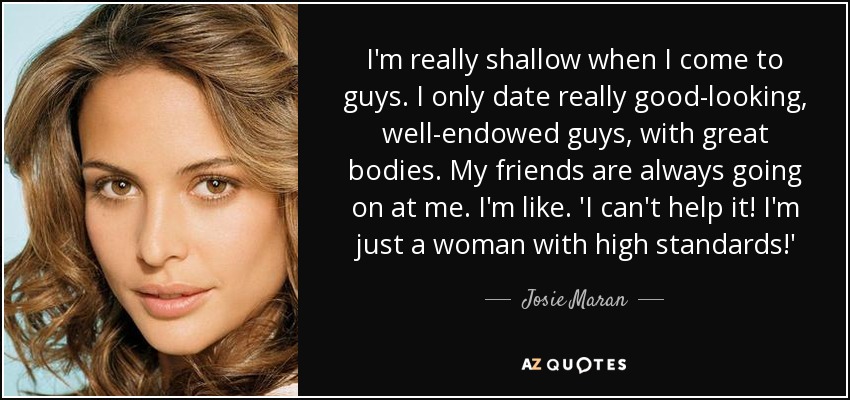 I'm really shallow when I come to guys. I only date really good-looking, well-endowed guys, with great bodies. My friends are always going on at me. I'm like. 'I can't help it! I'm just a woman with high standards!' - Josie Maran