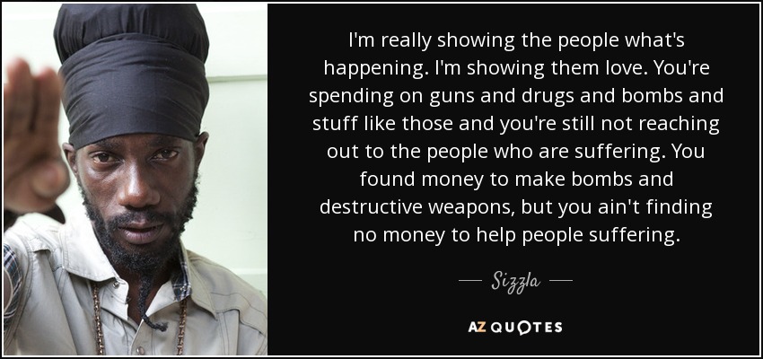 I'm really showing the people what's happening. I'm showing them love. You're spending on guns and drugs and bombs and stuff like those and you're still not reaching out to the people who are suffering. You found money to make bombs and destructive weapons, but you ain't finding no money to help people suffering. - Sizzla