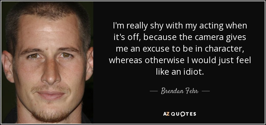 I'm really shy with my acting when it's off, because the camera gives me an excuse to be in character, whereas otherwise I would just feel like an idiot. - Brendan Fehr