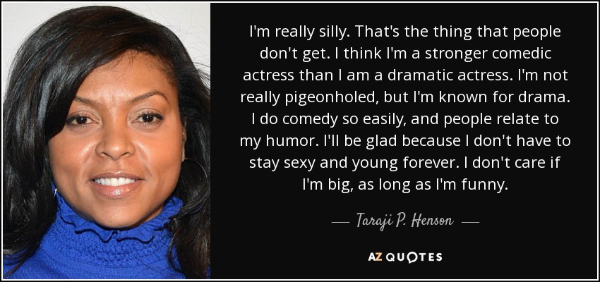 I'm really silly. That's the thing that people don't get. I think I'm a stronger comedic actress than I am a dramatic actress. I'm not really pigeonholed, but I'm known for drama. I do comedy so easily, and people relate to my humor. I'll be glad because I don't have to stay sexy and young forever. I don't care if I'm big, as long as I'm funny. - Taraji P. Henson