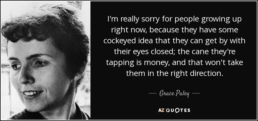 I'm really sorry for people growing up right now, because they have some cockeyed idea that they can get by with their eyes closed; the cane they're tapping is money, and that won't take them in the right direction. - Grace Paley