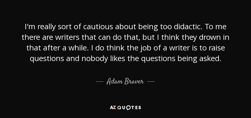 I'm really sort of cautious about being too didactic. To me there are writers that can do that, but I think they drown in that after a while. I do think the job of a writer is to raise questions and nobody likes the questions being asked. - Adam Braver