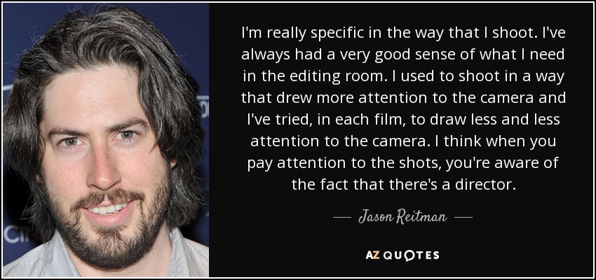 I'm really specific in the way that I shoot. I've always had a very good sense of what I need in the editing room. I used to shoot in a way that drew more attention to the camera and I've tried, in each film, to draw less and less attention to the camera. I think when you pay attention to the shots, you're aware of the fact that there's a director. - Jason Reitman