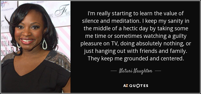 I'm really starting to learn the value of silence and meditation. I keep my sanity in the middle of a hectic day by taking some me time or sometimes watching a guilty pleasure on TV, doing absolutely nothing, or just hanging out with friends and family. They keep me grounded and centered. - Naturi Naughton