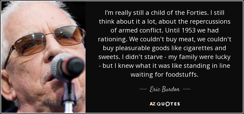 I'm really still a child of the Forties. I still think about it a lot, about the repercussions of armed conflict. Until 1953 we had rationing. We couldn't buy meat, we couldn't buy pleasurable goods like cigarettes and sweets. I didn't starve - my family were lucky - but I knew what it was like standing in line waiting for foodstuffs. - Eric Burdon