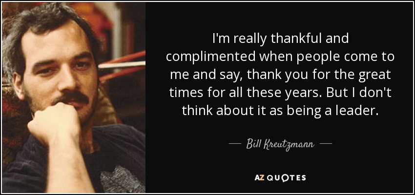 I'm really thankful and complimented when people come to me and say, thank you for the great times for all these years. But I don't think about it as being a leader. - Bill Kreutzmann