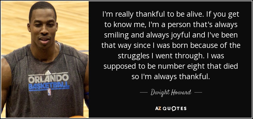 I'm really thankful to be alive. If you get to know me, I'm a person that's always smiling and always joyful and I've been that way since I was born because of the struggles I went through. I was supposed to be number eight that died so I'm always thankful. - Dwight Howard