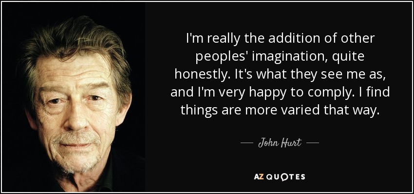 I'm really the addition of other peoples' imagination, quite honestly. It's what they see me as, and I'm very happy to comply. I find things are more varied that way. - John Hurt