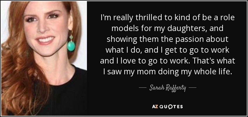 I'm really thrilled to kind of be a role models for my daughters, and showing them the passion about what I do, and I get to go to work and I love to go to work. That's what I saw my mom doing my whole life. - Sarah Rafferty
