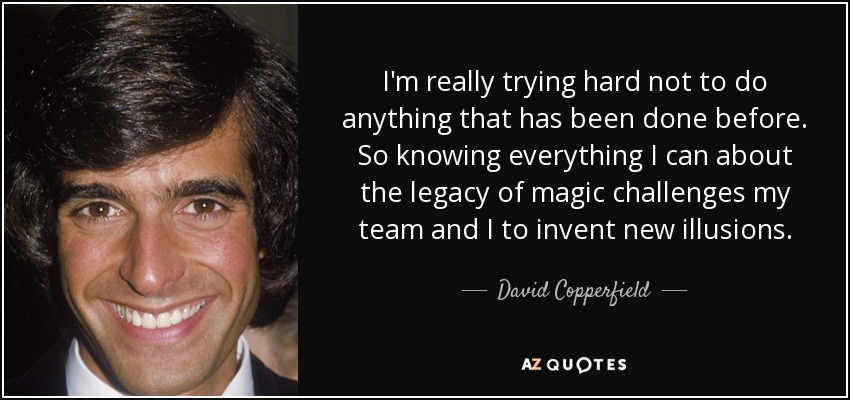 I'm really trying hard not to do anything that has been done before. So knowing everything I can about the legacy of magic challenges my team and I to invent new illusions. - David Copperfield