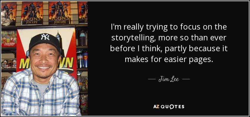 I'm really trying to focus on the storytelling, more so than ever before I think, partly because it makes for easier pages. - Jim Lee