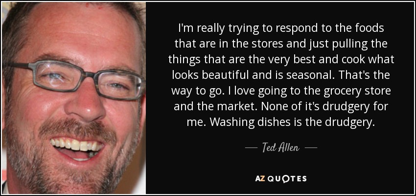 I'm really trying to respond to the foods that are in the stores and just pulling the things that are the very best and cook what looks beautiful and is seasonal. That's the way to go. I love going to the grocery store and the market. None of it's drudgery for me. Washing dishes is the drudgery. - Ted Allen