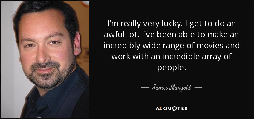 I'm really very lucky. I get to do an awful lot. I've been able to make an incredibly wide range of movies and work with an incredible array of people. - James Mangold