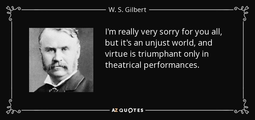 I'm really very sorry for you all, but it's an unjust world, and virtue is triumphant only in theatrical performances. - W. S. Gilbert