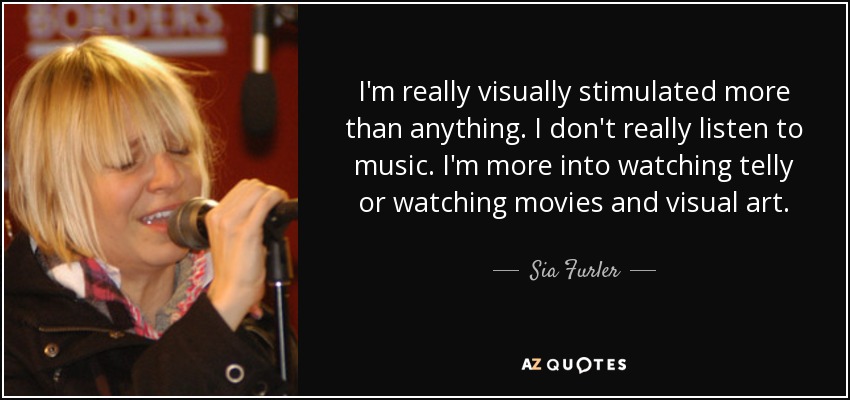 I'm really visually stimulated more than anything. I don't really listen to music. I'm more into watching telly or watching movies and visual art. - Sia Furler
