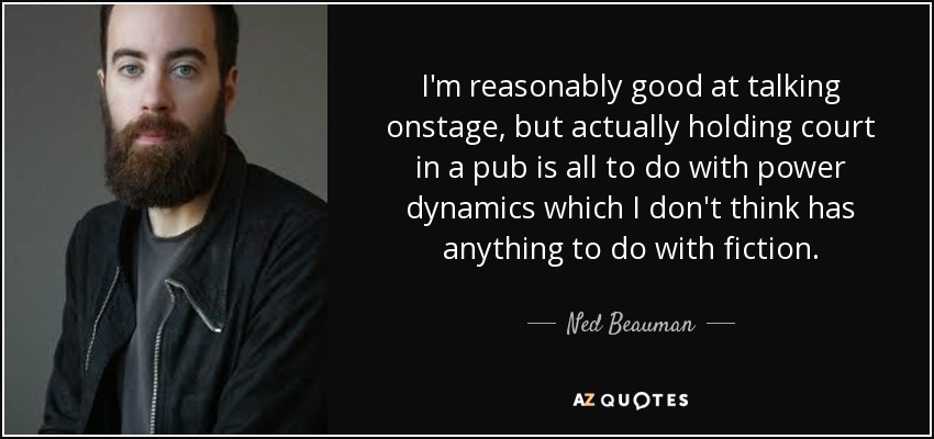 I'm reasonably good at talking onstage, but actually holding court in a pub is all to do with power dynamics which I don't think has anything to do with fiction. - Ned Beauman