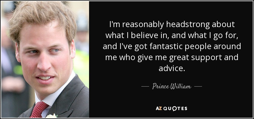 I'm reasonably headstrong about what I believe in, and what I go for, and I've got fantastic people around me who give me great support and advice. - Prince William