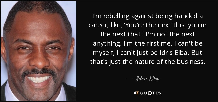 I'm rebelling against being handed a career, like, 'You're the next this; you're the next that.' I'm not the next anything, I'm the first me. I can't be myself, I can't just be Idris Elba. But that's just the nature of the business. - Idris Elba