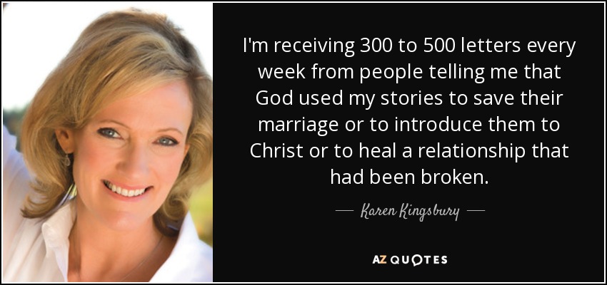 I'm receiving 300 to 500 letters every week from people telling me that God used my stories to save their marriage or to introduce them to Christ or to heal a relationship that had been broken. - Karen Kingsbury