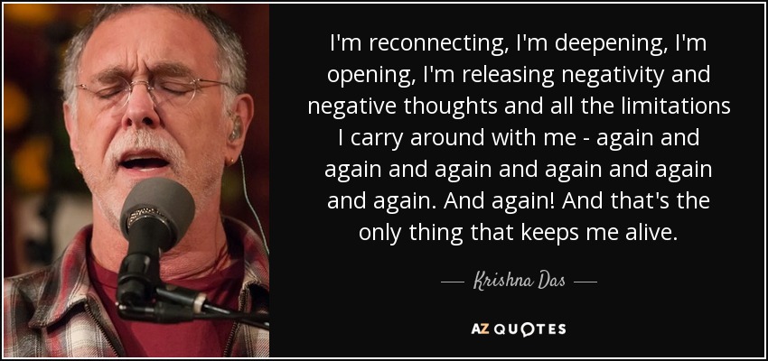 I'm reconnecting, I'm deepening, I'm opening, I'm releasing negativity and negative thoughts and all the limitations I carry around with me - again and again and again and again and again and again. And again! And that's the only thing that keeps me alive. - Krishna Das
