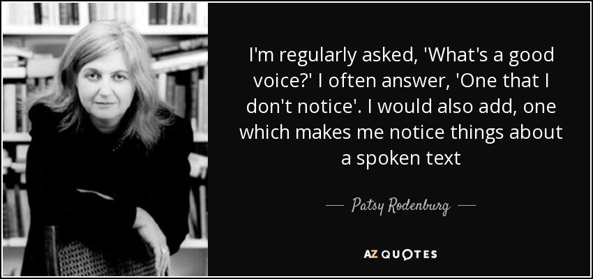 I'm regularly asked, 'What's a good voice?' I often answer, 'One that I don't notice'. I would also add, one which makes me notice things about a spoken text - Patsy Rodenburg