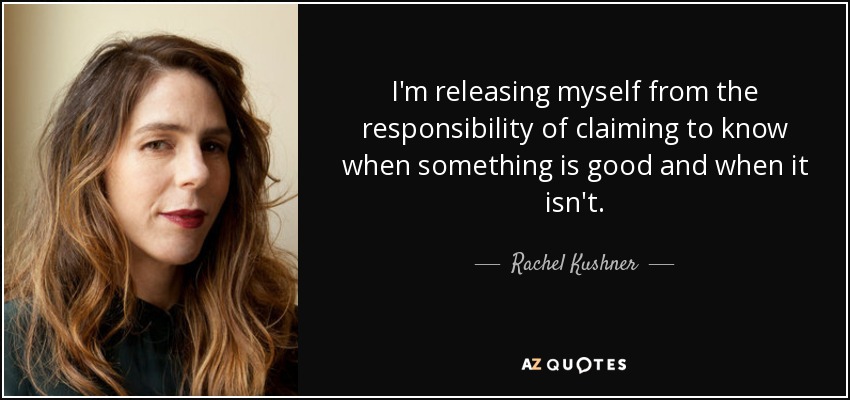 I'm releasing myself from the responsibility of claiming to know when something is good and when it isn't. - Rachel Kushner